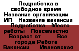 Подработка в свободное время › Название организации ­ ИП › Название вакансии ­ Подработка › Место работы ­ Повсеместно › Возраст от ­ 20 - Все города Работа » Вакансии   . Ивановская обл.